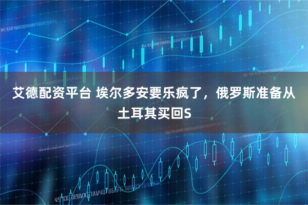 艾德配资平台 埃尔多安要乐疯了，俄罗斯准备从土耳其买回S