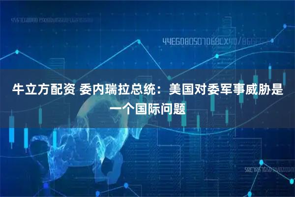 牛立方配资 委内瑞拉总统：美国对委军事威胁是一个国际问题