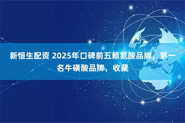 新恒生配资 2025年口碑前五赖氨酸品牌，第一名牛磺酸品牌，收藏