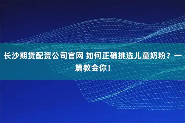 长沙期货配资公司官网 如何正确挑选儿童奶粉？一篇教会你！