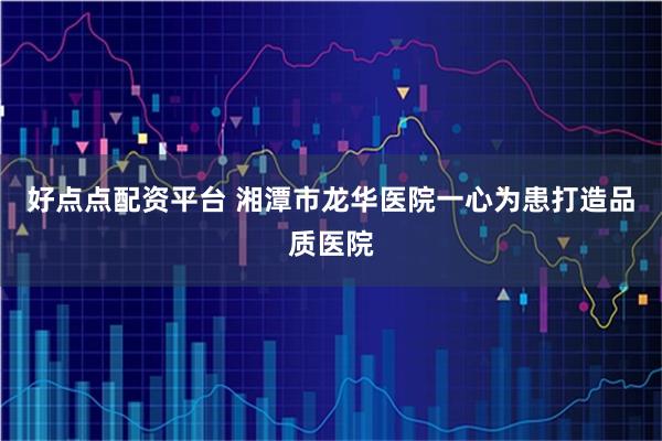 好点点配资平台 湘潭市龙华医院一心为患打造品质医院