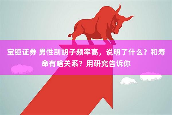 宝钜证券 男性刮胡子频率高，说明了什么？和寿命有啥关系？用研究告诉你