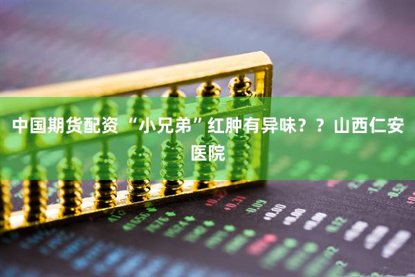 中国期货配资 “小兄弟”红肿有异味？？山西仁安医院