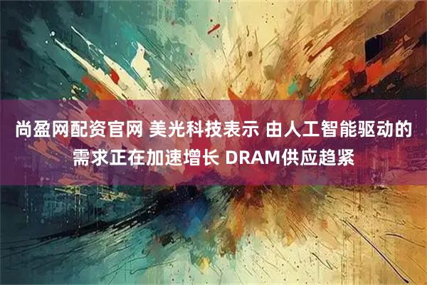 尚盈网配资官网 美光科技表示 由人工智能驱动的需求正在加速增长 DRAM供应趋紧