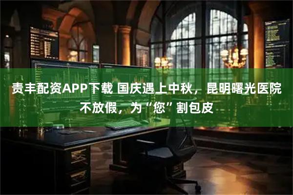 责丰配资APP下载 国庆遇上中秋，昆明曙光医院不放假，为“您”割包皮