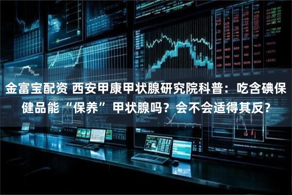 金富宝配资 西安甲康甲状腺研究院科普：吃含碘保健品能 “保养” 甲状腺吗？会不会适得其反？