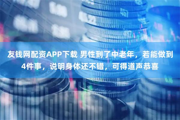 友钱网配资APP下载 男性到了中老年，若能做到4件事，说明身体还不错，可得道声恭喜