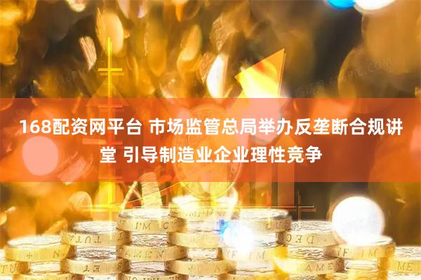 168配资网平台 市场监管总局举办反垄断合规讲堂 引导制造业企业理性竞争