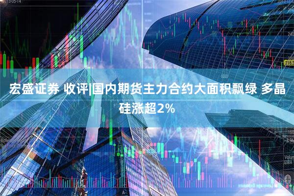 宏盛证券 收评|国内期货主力合约大面积飘绿 多晶硅涨超2%