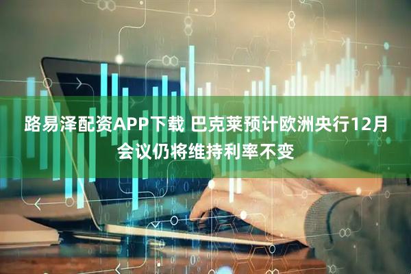 路易泽配资APP下载 巴克莱预计欧洲央行12月会议仍将维持利率不变