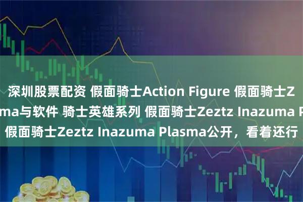 深圳股票配资 假面骑士Action Figure 假面骑士Zeztz Inazuma Plasma与软件 骑士英雄系列 假面骑士Zeztz Inazuma Plasma公开，看着还行