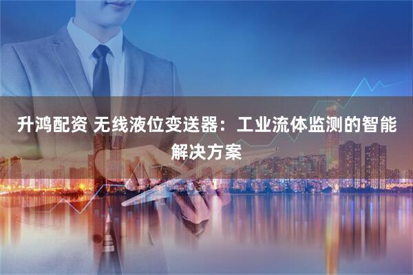 升鸿配资 无线液位变送器：工业流体监测的智能解决方案