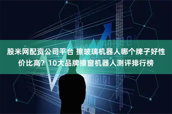 股米网配资公司平台 擦玻璃机器人哪个牌子好性价比高？10大品牌擦窗机器人测评排行榜