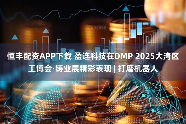恒丰配资APP下载 盈连科技在DMP 2025大湾区工博会·铸业展精彩表现 | 打磨机器人