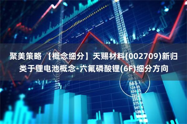 聚美策略 【概念细分】天赐材料(002709)新归类于锂电池概念-六氟磷酸锂(6F)细分方向