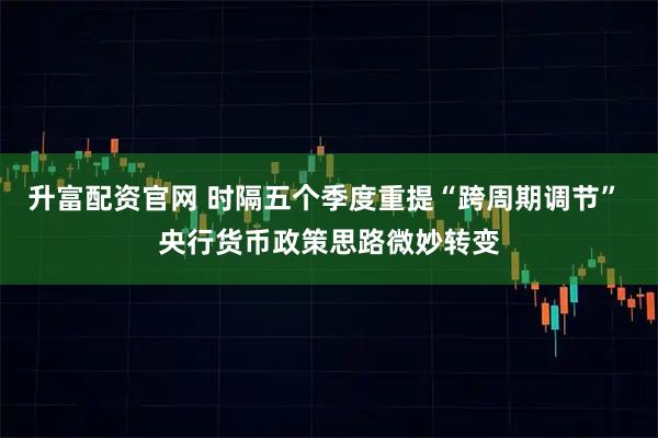 升富配资官网 时隔五个季度重提“跨周期调节” 央行货币政策思路微妙转变