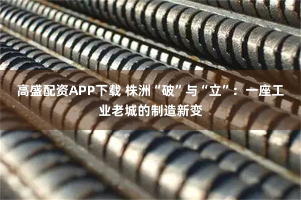高盛配资APP下载 株洲“破”与“立”：一座工业老城的制造新变