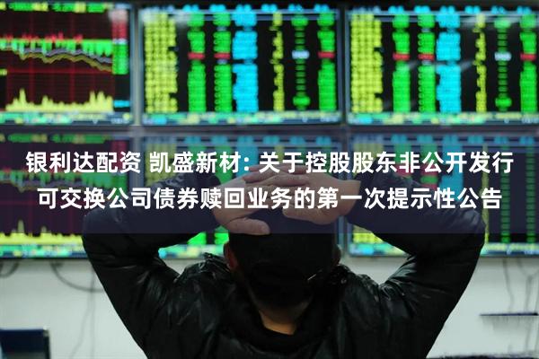 银利达配资 凯盛新材: 关于控股股东非公开发行可交换公司债券赎回业务的第一次提示性公告
