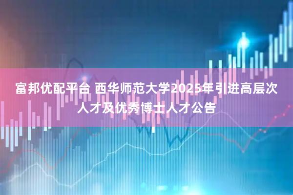富邦优配平台 西华师范大学2025年引进高层次人才及优秀博士人才公告