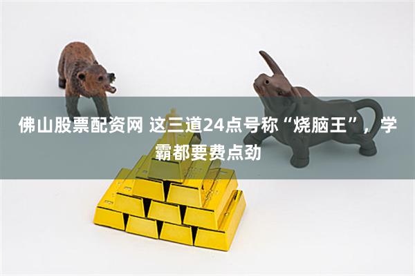 佛山股票配资网 这三道24点号称“烧脑王”，学霸都要费点劲