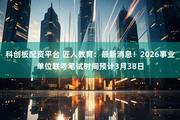 科创板配资平台 匠人教育：最新消息！2026事业单位联考笔试时间预计3月38日