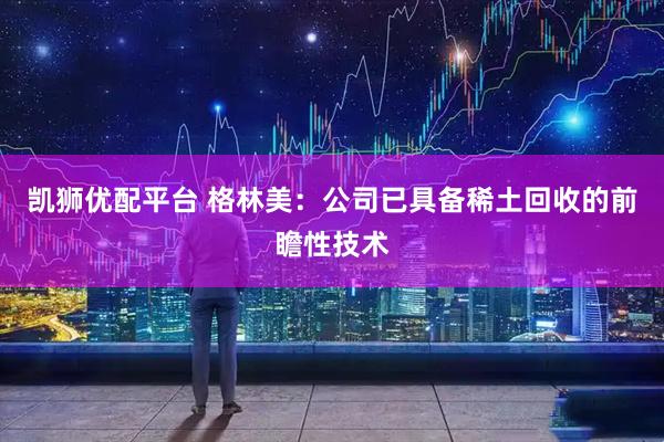 凯狮优配平台 格林美：公司已具备稀土回收的前瞻性技术