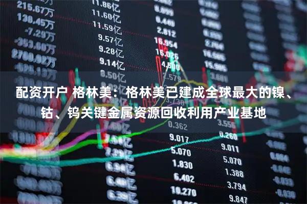 配资开户 格林美：格林美已建成全球最大的镍、钴、钨关键金属资源回收利用产业基地