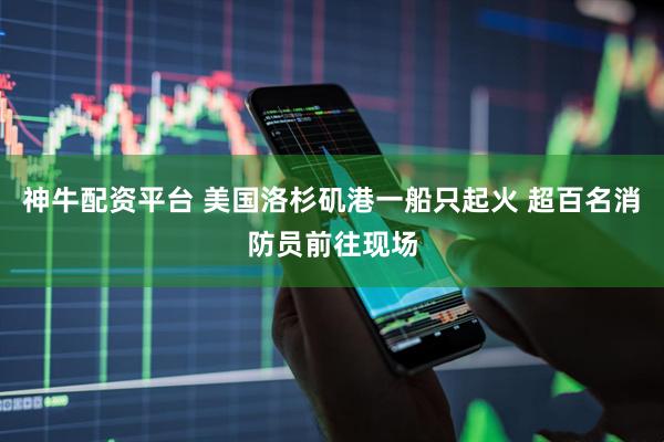 神牛配资平台 美国洛杉矶港一船只起火 超百名消防员前往现场