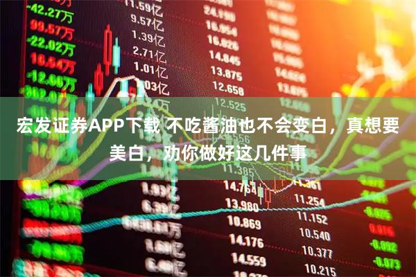 宏发证券APP下载 不吃酱油也不会变白，真想要美白，劝你做好这几件事