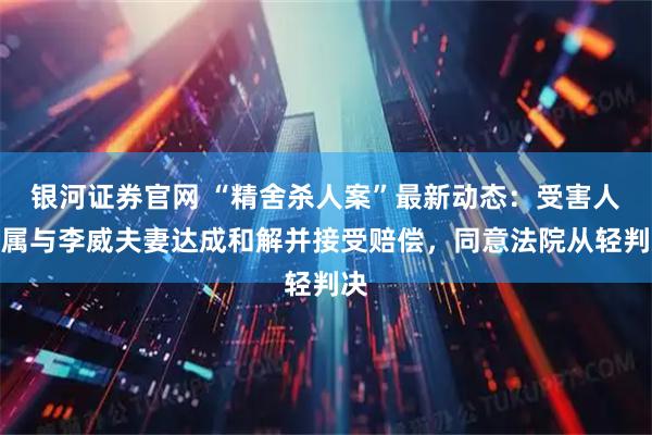 银河证券官网 “精舍杀人案”最新动态：受害人家属与李威夫妻达成和解并接受赔偿，同意法院从轻判决