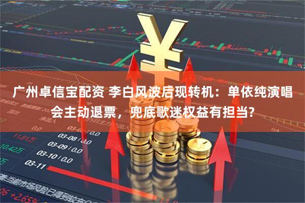 广州卓信宝配资 李白风波后现转机：单依纯演唱会主动退票，兜底歌迷权益有担当?