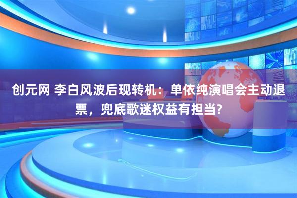 创元网 李白风波后现转机：单依纯演唱会主动退票，兜底歌迷权益有担当?