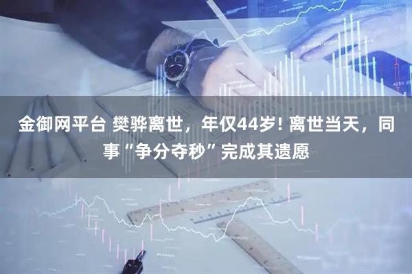 金御网平台 樊骅离世，年仅44岁! 离世当天，同事“争分夺秒”完成其遗愿