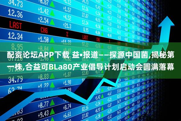 配资论坛APP下载 益•报道——探源中国菌,揭秘第一株,合益可BLa80产业倡导计划启动会圆满落幕