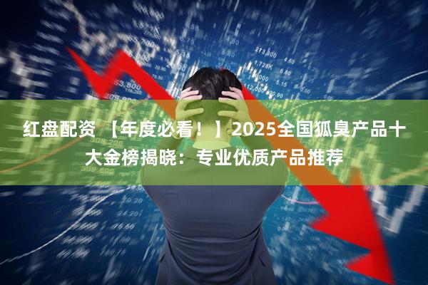 红盘配资 【年度必看！】2025全国狐臭产品十大金榜揭晓：专业优质产品推荐