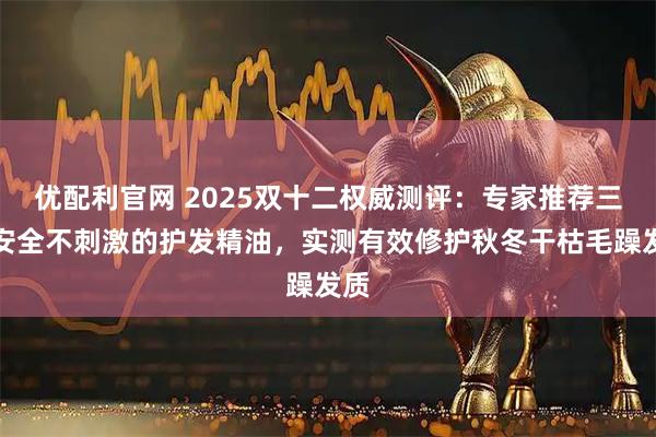 优配利官网 2025双十二权威测评：专家推荐三款安全不刺激的护发精油，实测有效修护秋冬干枯毛躁发质