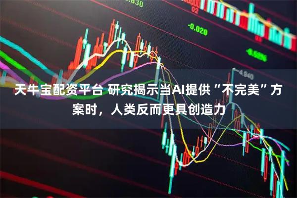 天牛宝配资平台 研究揭示当AI提供“不完美”方案时，人类反而更具创造力