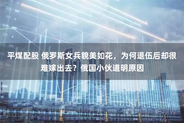 平煤配股 俄罗斯女兵貌美如花，为何退伍后却很难嫁出去？俄国小伙道明原因
