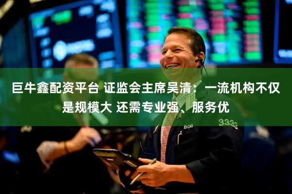 巨牛鑫配资平台 证监会主席吴清：一流机构不仅是规模大 还需专业强、服务优
