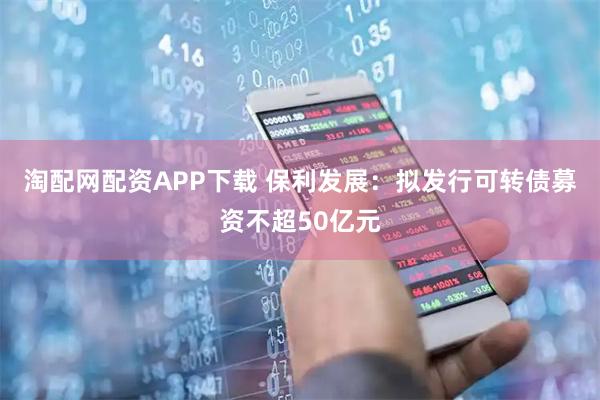 淘配网配资APP下载 保利发展：拟发行可转债募资不超50亿元