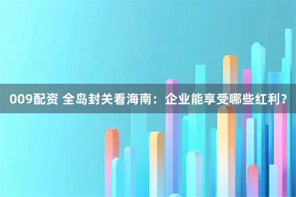 009配资 全岛封关看海南：企业能享受哪些红利？