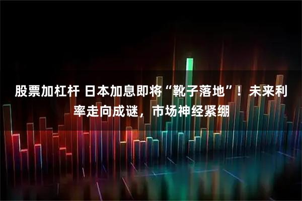 股票加杠杆 日本加息即将“靴子落地”！未来利率走向成谜，市场神经紧绷