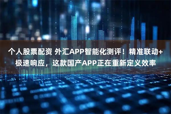 个人股票配资 外汇APP智能化测评！精准联动+极速响应，这款国产APP正在重新定义效率