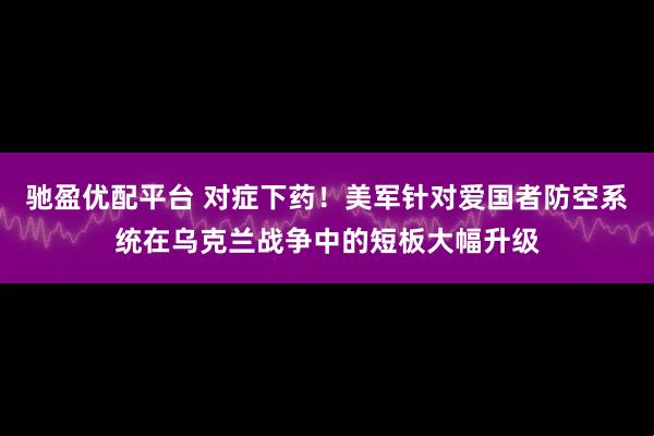 驰盈优配平台 对症下药！美军针对爱国者防空系统在乌克兰战争中的短板大幅升级