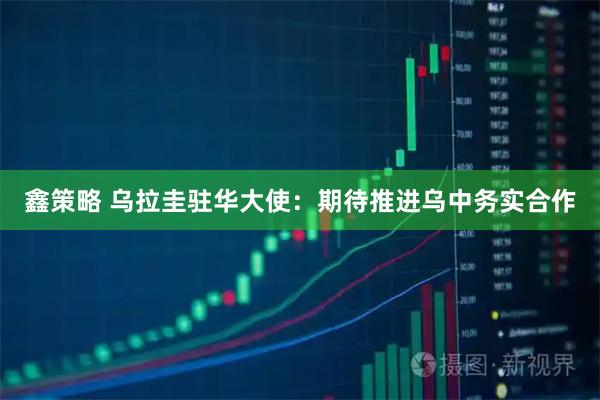 鑫策略 乌拉圭驻华大使：期待推进乌中务实合作