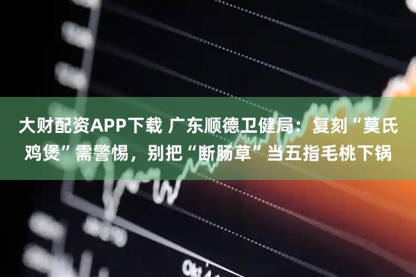 大财配资APP下载 广东顺德卫健局：复刻“莫氏鸡煲”需警惕，别把“断肠草”当五指毛桃下锅