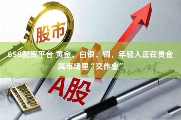 658配资平台 黄金、白银、铜，年轻人正在贵金属市场里“交作业”