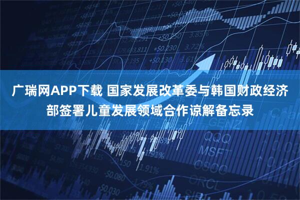 广瑞网APP下载 国家发展改革委与韩国财政经济部签署儿童发展领域合作谅解备忘录