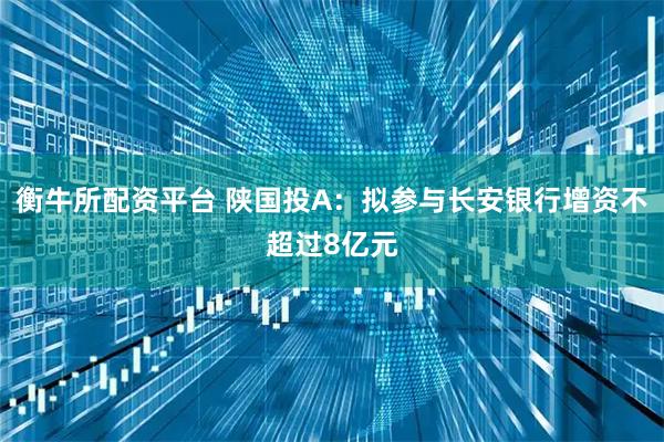 衡牛所配资平台 陕国投A：拟参与长安银行增资不超过8亿元