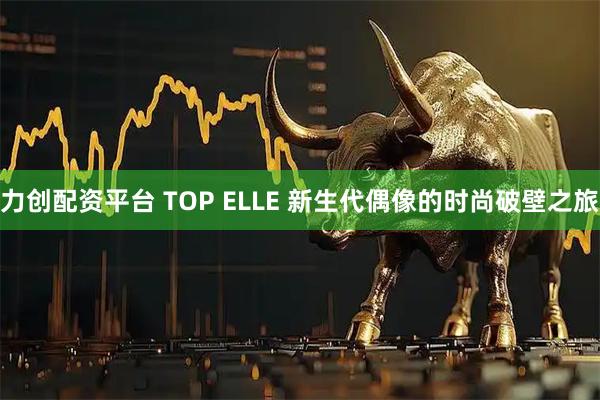 力创配资平台 TOP ELLE 新生代偶像的时尚破壁之旅